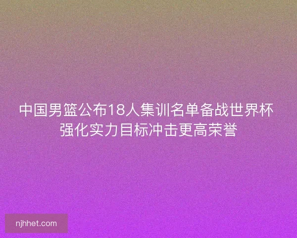 中国男篮公布18人集训名单备战世界杯 强化实力目标冲击更高荣誉