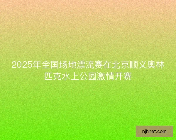 2025年全国场地漂流赛在北京顺义奥林匹克水上公园激情开赛