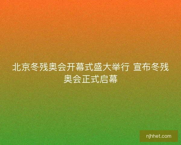北京冬残奥会开幕式盛大举行 宣布冬残奥会正式启幕