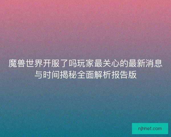 魔兽世界开服了吗玩家最关心的最新消息与时间揭秘全面解析报告版