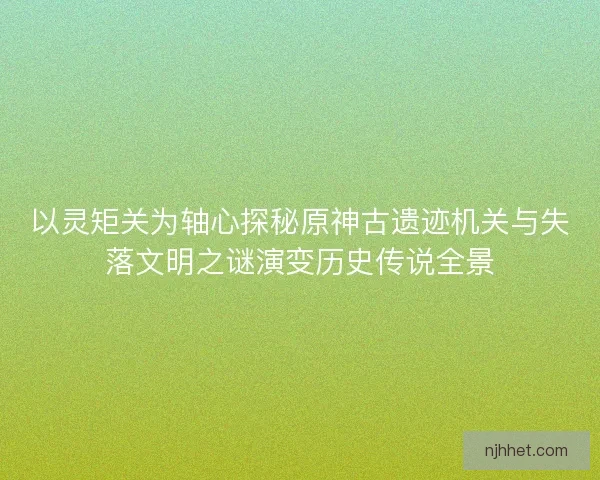 以灵矩关为轴心探秘原神古遗迹机关与失落文明之谜演变历史传说全景