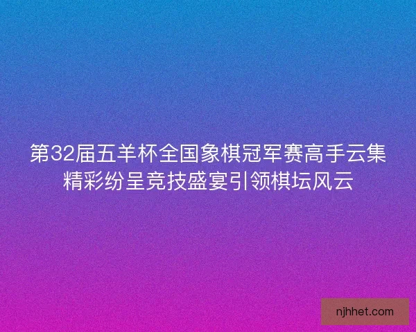 第32届五羊杯全国象棋冠军赛高手云集精彩纷呈竞技盛宴引领棋坛风云