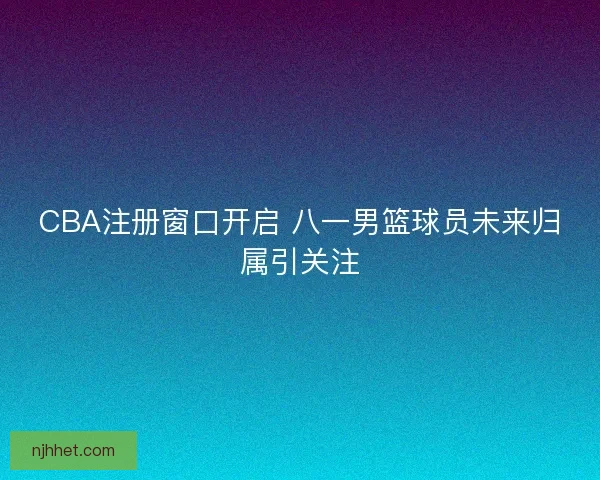 CBA注册窗口开启 八一男篮球员未来归属引关注