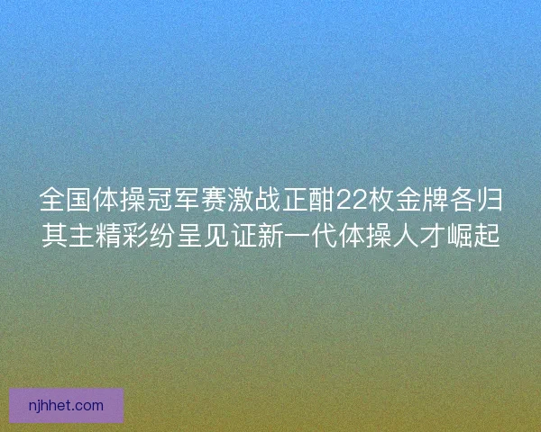 全国体操冠军赛激战正酣22枚金牌各归其主精彩纷呈见证新一代体操人才崛起