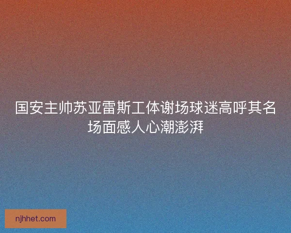 国安主帅苏亚雷斯工体谢场球迷高呼其名场面感人心潮澎湃